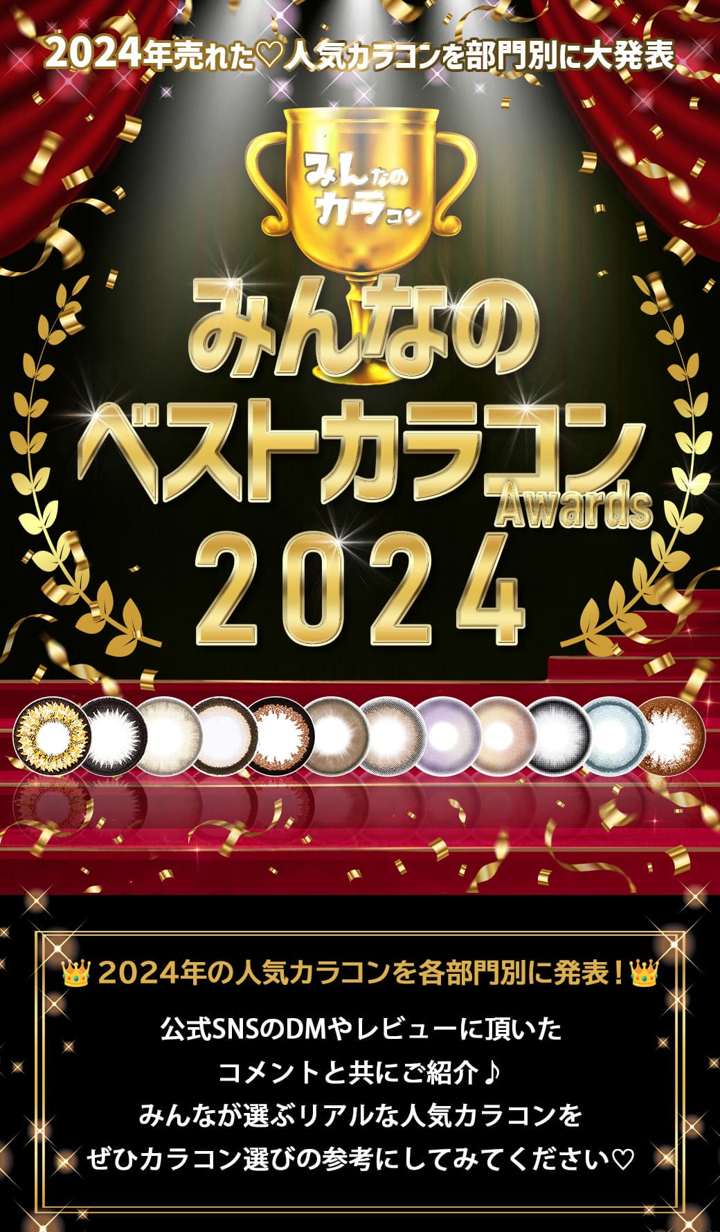 2024年売れた♡人気カラコンを部門別に大発表!みんなのベストカラコンAwards2024。2024年みんカラでガチで売れたカラコン公式SNSに頂いたコメントやDM、公式サイトへのお問い合わせ等で集計した人気カラコンを各部門別に発表!みんなが選ぶリアルな人気カラコンをせひカラコン選びの参考にしてみてください♡