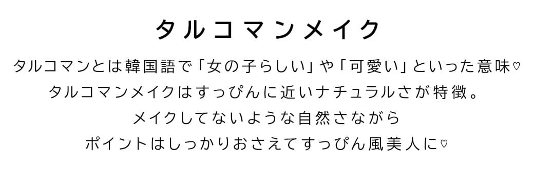 タルコマンメイクタルコマンとは韓国語で「女の子らしい」や「可愛い」といった意味♡タルコマンメイクはすっぴんに近いナチュラルさが特徴。メイクしてないような自然さながらポイントはしっかりおさえてすっぴん風美人に♡なるカラコン