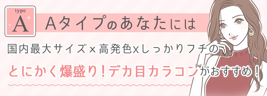 Aタイプのあなたには国内最大サイズｘ高発色xしっかりフチのとにかく爆盛り！デカ目カラコンがおすすめ！